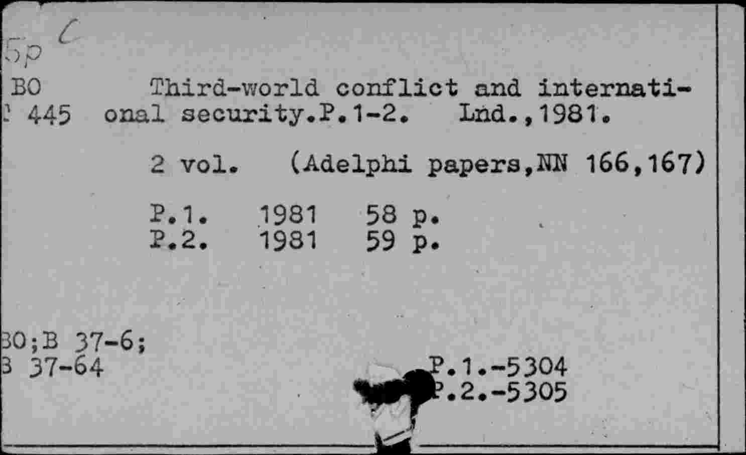 ﻿5p
BO Third-world conflict and internati-
2 445 onal security.?.1-2.	Lnd.,1981.
2 vol.	(Adelphi papers,NN 166,167)	
P.1.	1981	58 p.
P.2.	1981	59 p.
30 ;B 37-6; 3 37-64		^>.1.-5304 ^».2.-5305